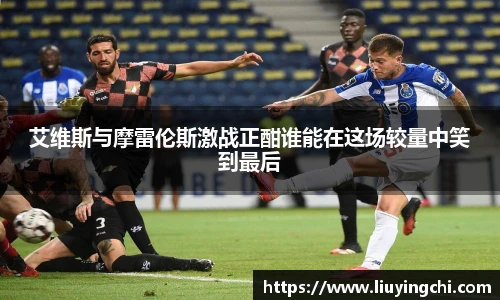 艾维斯与摩雷伦斯激战正酣谁能在这场较量中笑到最后